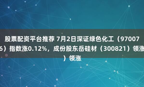 股票配资平台推荐 7月2日深证绿色化工（970076）指数涨0.12%，成份股东岳硅材（300821）领涨