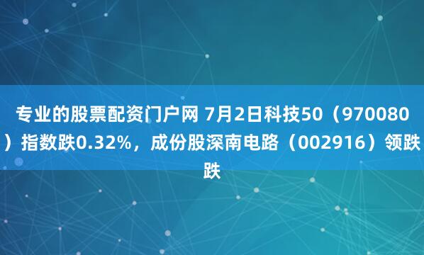 专业的股票配资门户网 7月2日科技50（970080）指数跌0.32%，成份股深南电路（002916）领跌