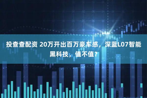 投查查配资 20万开出百万豪车感，深蓝L07智能黑科技，值不值？
