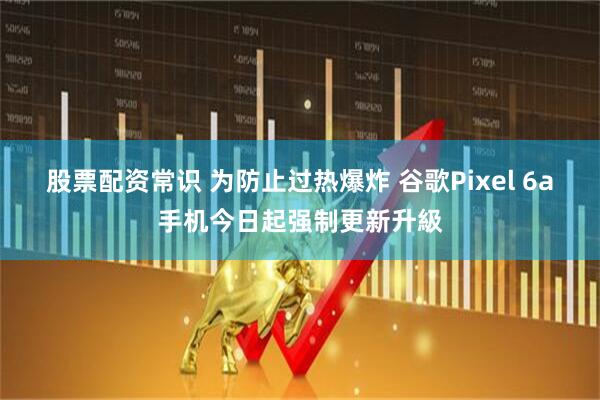 股票配资常识 为防止过热爆炸 谷歌Pixel 6a手机今日起强制更新升級