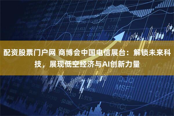 配资股票门户网 商博会中国电信展台：解锁未来科技，展现低空经济与AI创新力量