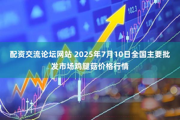 配资交流论坛网站 2025年7月10日全国主要批发市场鸡腿菇价格行情