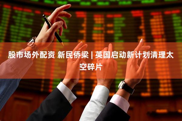股市场外配资 新民侨梁 | 英国启动新计划清理太空碎片