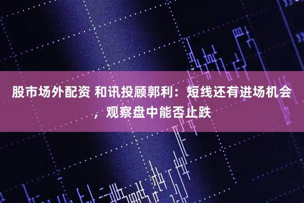 股市场外配资 和讯投顾郭利：短线还有进场机会，观察盘中能否止跌