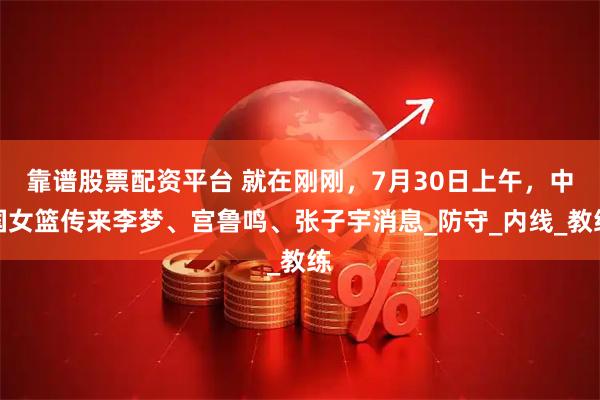 靠谱股票配资平台 就在刚刚，7月30日上午，中国女篮传来李梦、宫鲁鸣、张子宇消息_防守_内线_教练