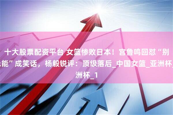 十大股票配资平台 女篮惨败日本！宫鲁鸣回怼“别无能”成笑话，杨毅锐评：顶级落后_中国女篮_亚洲杯_1