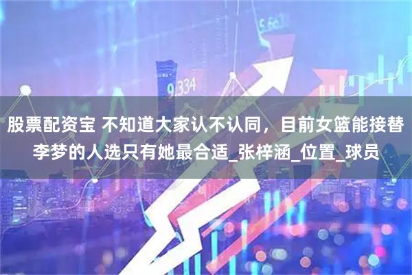股票配资宝 不知道大家认不认同，目前女篮能接替李梦的人选只有她最合适_张梓涵_位置_球员