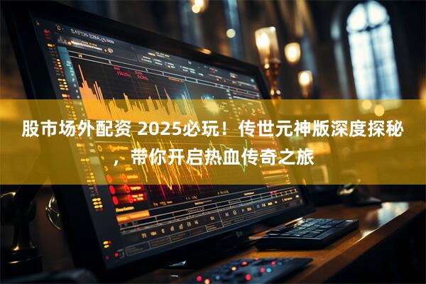 股市场外配资 2025必玩！传世元神版深度探秘，带你开启热血传奇之旅