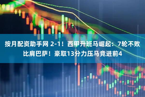 按月配资助手网 2-1！西甲升班马崛起：7轮不败比肩巴萨！豪取13分力压马竞进前4