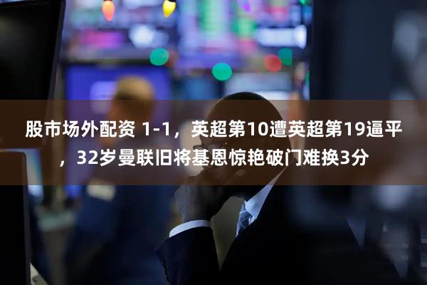 股市场外配资 1-1，英超第10遭英超第19逼平，32岁曼联旧将基恩惊艳破门难换3分