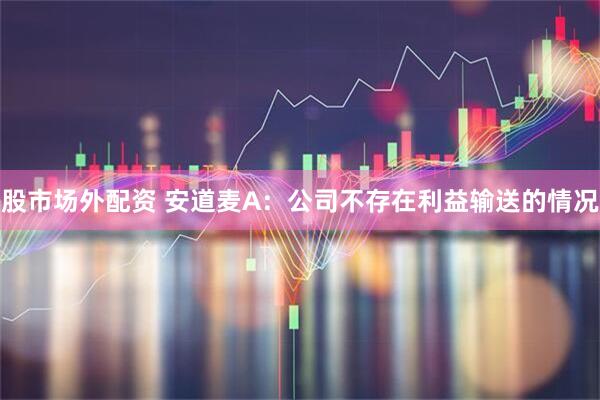 股市场外配资 安道麦A：公司不存在利益输送的情况