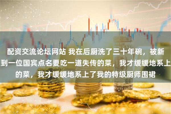 配资交流论坛网站 我在后厨洗了三十年碗，被新来的总厨瞧不起，直到一位国宾点名要吃一道失传的菜，我才缓缓地系上了我的特级厨师围裙