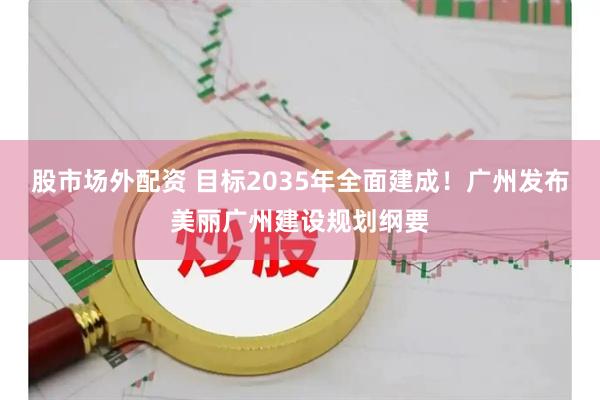 股市场外配资 目标2035年全面建成！广州发布美丽广州建设规划纲要