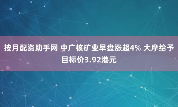 按月配资助手网 中广核矿业早盘涨超4% 大摩给予目标价3.92港元